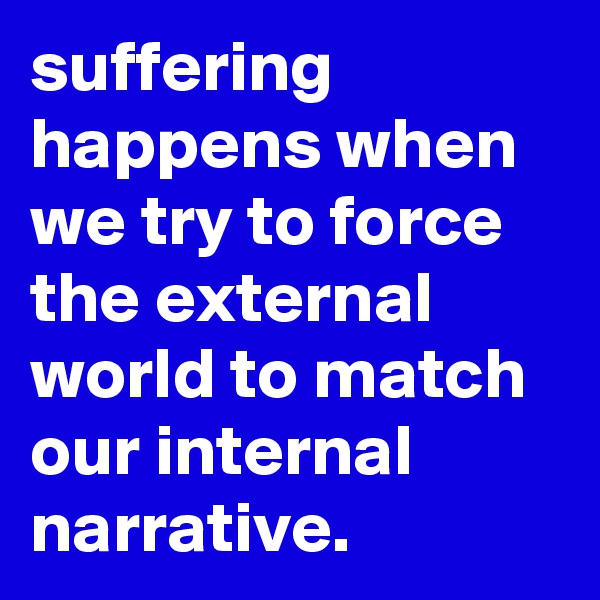 suffering happens when we try to force the external world to match our internal narrative. 