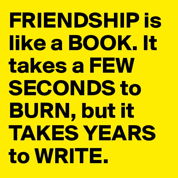 FRIENDSHIP is like a BOOK. It takes a FEW SECONDS to BURN, but it TAKES YEARS to WRITE.