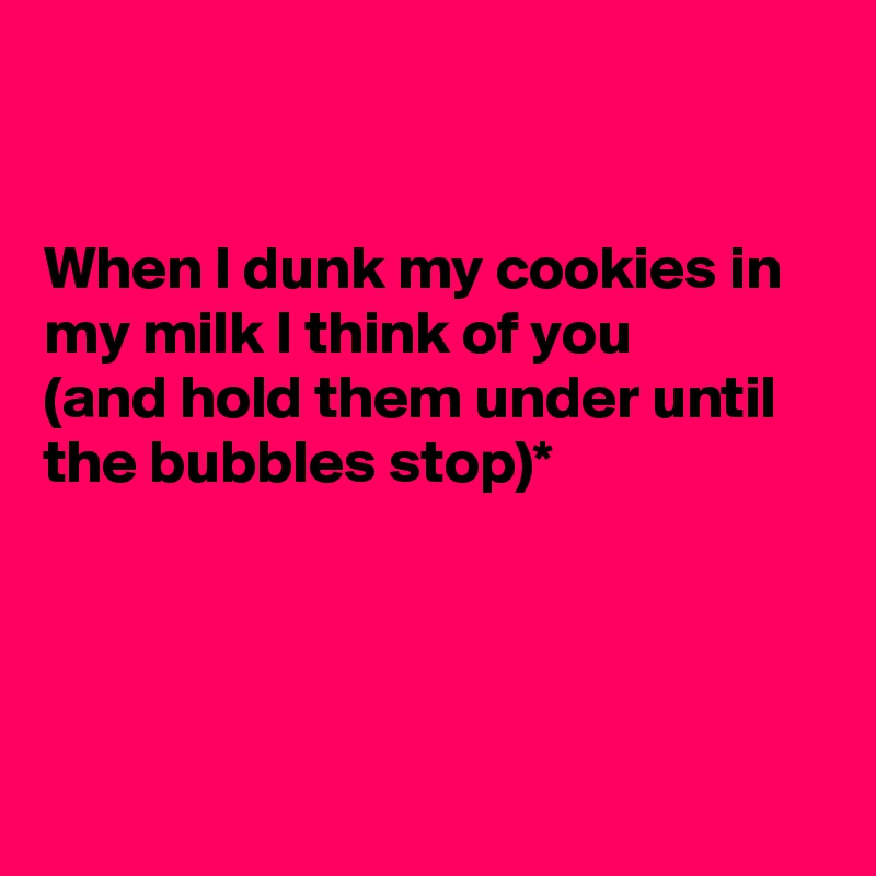 


When I dunk my cookies in my milk I think of you
(and hold them under until the bubbles stop)*




