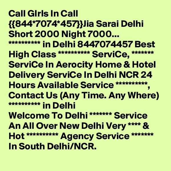 Call GIrls In Call {{844*7074*457}}Jia Sarai Delhi Short 2000 Night 7000...
********** in Delhi 8447074457 Best High Class ********** ServiCe, ******* ServiCe In Aerocity Home & Hotel Delivery ServiCe In Delhi NCR 24 Hours Available Service **********, Contact Us (Any Time. Any Where) ********** in Delhi
Welcome To Delhi ******* Service  An All Over New Delhi Very **** & Hot ********** Agency Service ******* In South Delhi/NCR.
