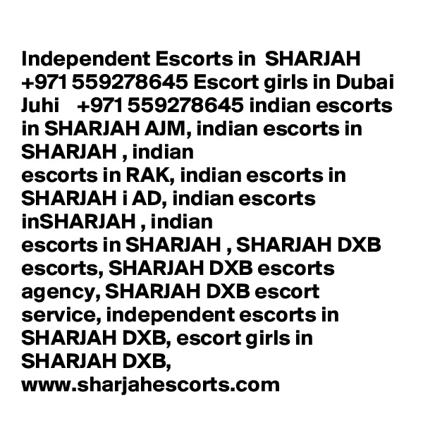 Independent Escorts in  SHARJAH  +971 559278645 Escort girls in Dubai
Juhi    +971 559278645 indian escorts in SHARJAH AJM, indian escorts in SHARJAH , indian
escorts in RAK, indian escorts in SHARJAH i AD, indian escorts inSHARJAH , indian
escorts in SHARJAH , SHARJAH DXB escorts, SHARJAH DXB escorts agency, SHARJAH DXB escort
service, independent escorts in SHARJAH DXB, escort girls in SHARJAH DXB,
www.sharjahescorts.com