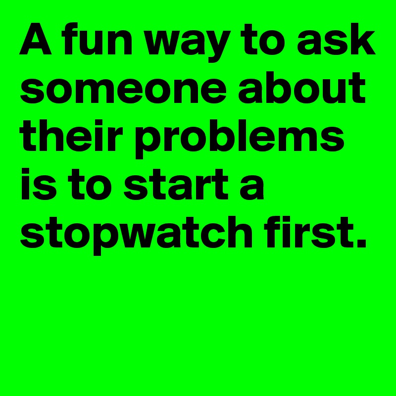 A fun way to ask someone about their problems is to start a stopwatch first. 

