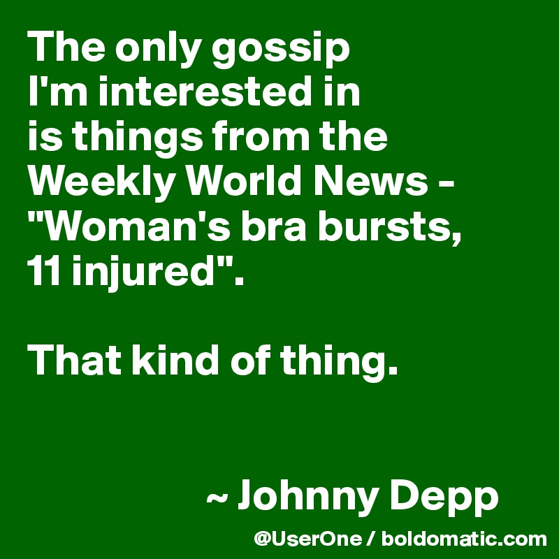 The only gossip
I'm interested in
is things from the Weekly World News - "Woman's bra bursts,
11 injured".

That kind of thing.


                    ~ Johnny Depp