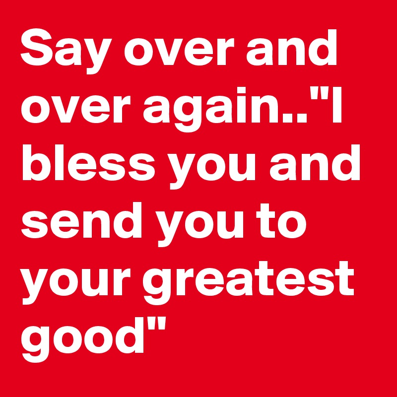 Say over and over again.."I bless you and send you to your greatest good"