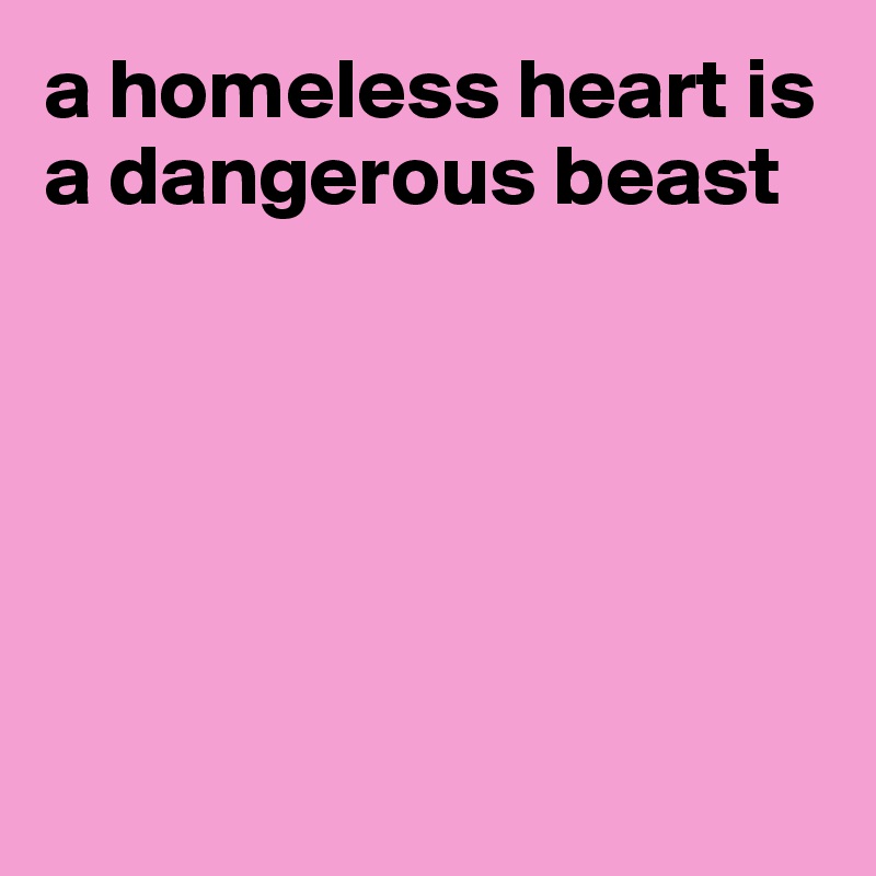 a homeless heart is a dangerous beast






