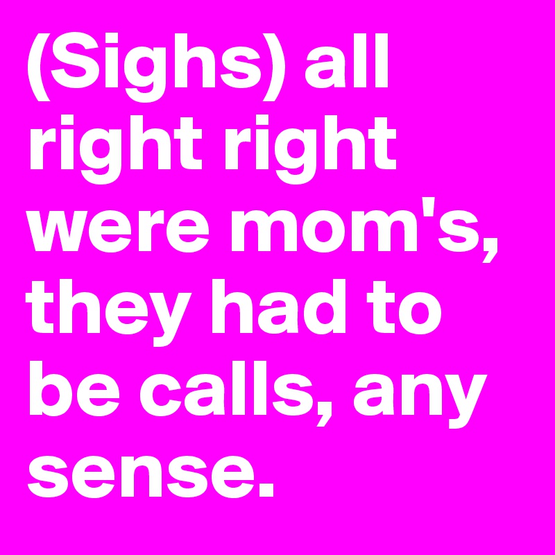 (Sighs) all right right were mom's, they had to be calls, any sense.