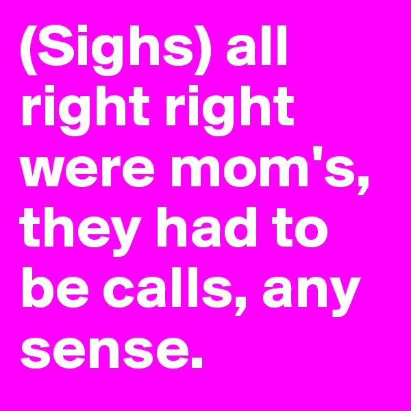 (Sighs) all right right were mom's, they had to be calls, any sense.