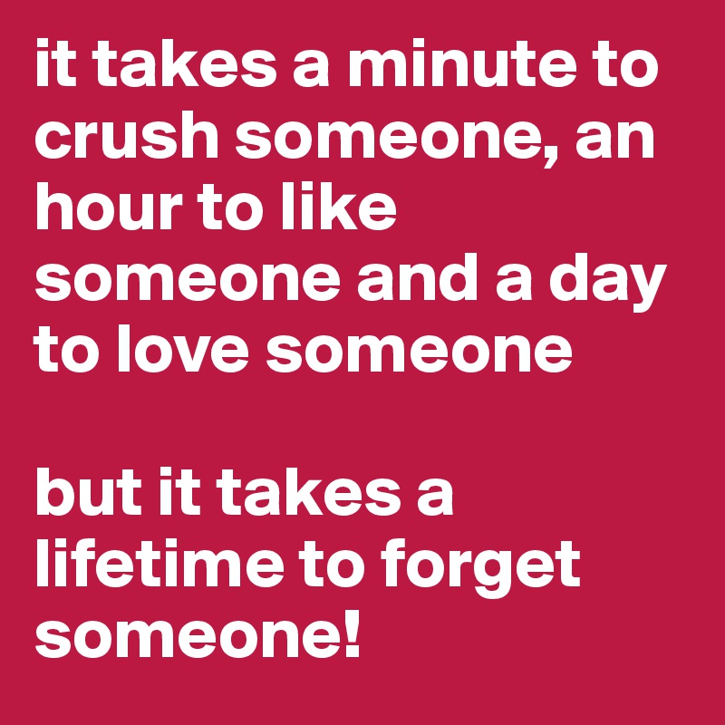 it takes a minute to crush someone, an hour to like someone and a day to love someone

but it takes a lifetime to forget someone!