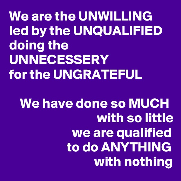 We are the UNWILLING led by the UNQUALIFIED 
doing the UNNECESSERY
for the UNGRATEFUL

    We have done so MUCH                                 with so little
                       we are qualified
                     to do ANYTHING
                               with nothing