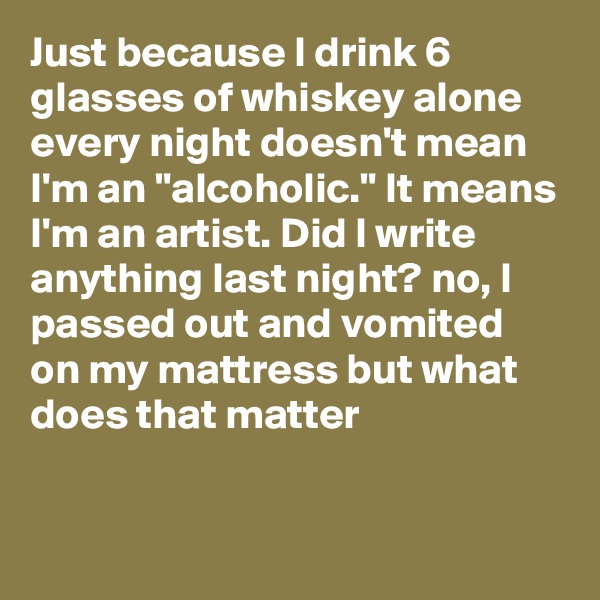 Just because I drink 6 glasses of whiskey alone every night doesn't mean I'm an "alcoholic." It means I'm an artist. Did I write anything last night? no, I passed out and vomited on my mattress but what does that matter