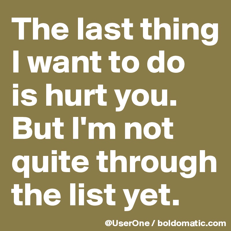 The last thing
I want to do
is hurt you.
But I'm not quite through
the list yet. 