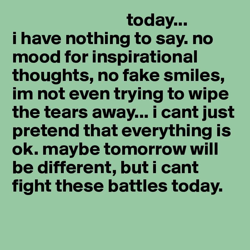                                today...                         i have nothing to say. no mood for inspirational thoughts, no fake smiles, im not even trying to wipe the tears away... i cant just pretend that everything is ok. maybe tomorrow will be different, but i cant fight these battles today.

