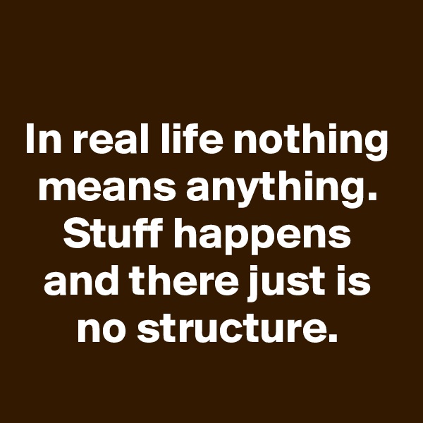 

In real life nothing means anything. Stuff happens and there just is no structure.