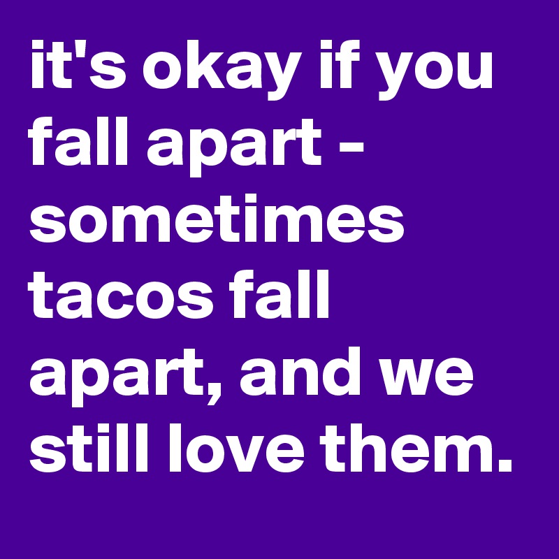 it's okay if you fall apart - sometimes tacos fall apart, and we still love them.