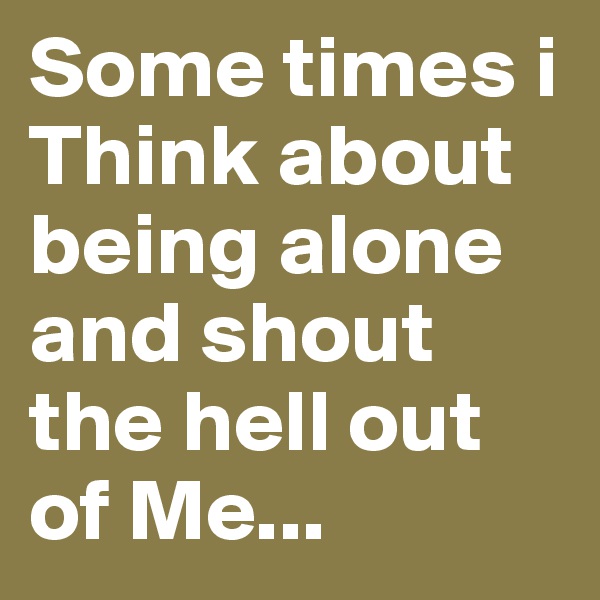 Some times i Think about being alone and shout the hell out of Me...