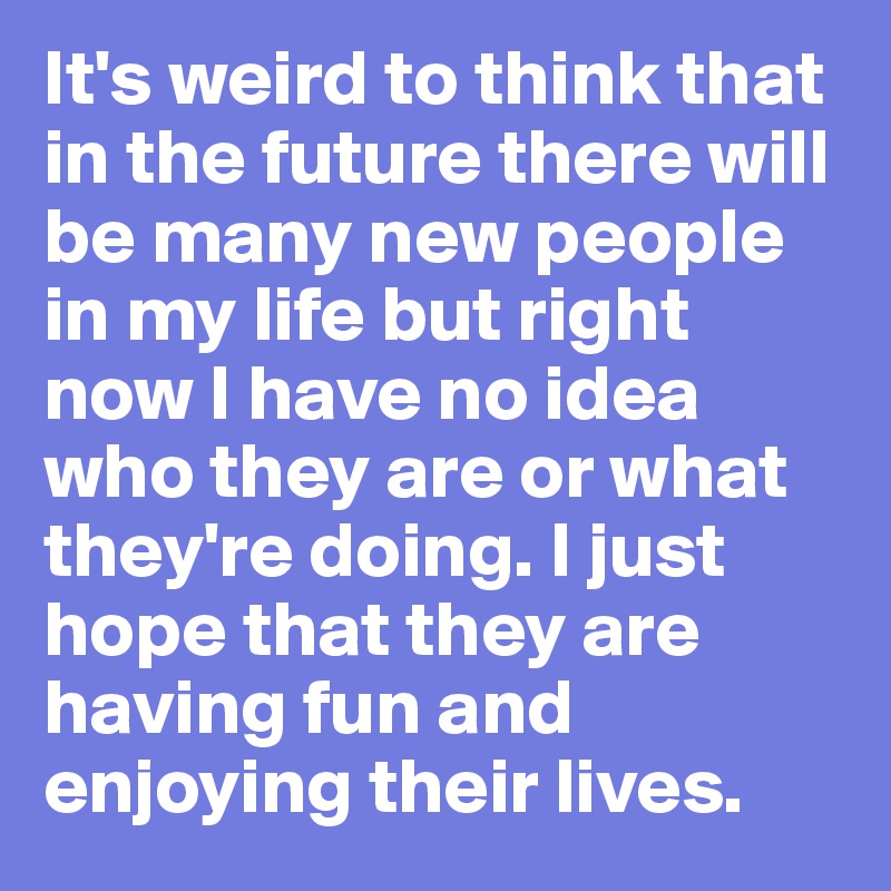It's weird to think that in the future there will be many new people in my life but right now I have no idea who they are or what they're doing. I just hope that they are having fun and enjoying their lives. 