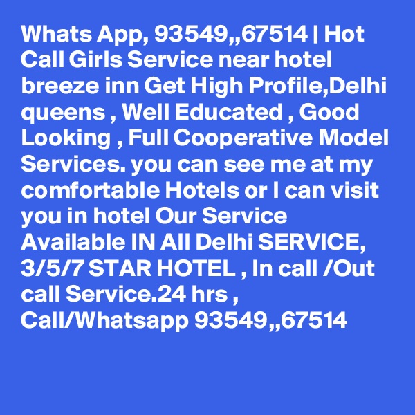 Whats App, 93549,,67514 | Hot Call Girls Service near hotel breeze inn Get High Profile,Delhi queens , Well Educated , Good Looking , Full Cooperative Model Services. you can see me at my comfortable Hotels or I can visit you in hotel Our Service Available IN All Delhi SERVICE, 3/5/7 STAR HOTEL , In call /Out call Service.24 hrs , Call/Whatsapp 93549,,67514 
