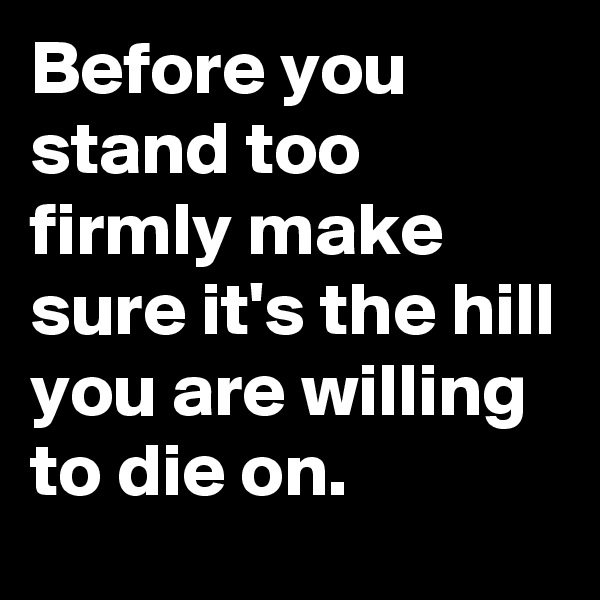 Before you stand too firmly make sure it's the hill you are willing to die on.