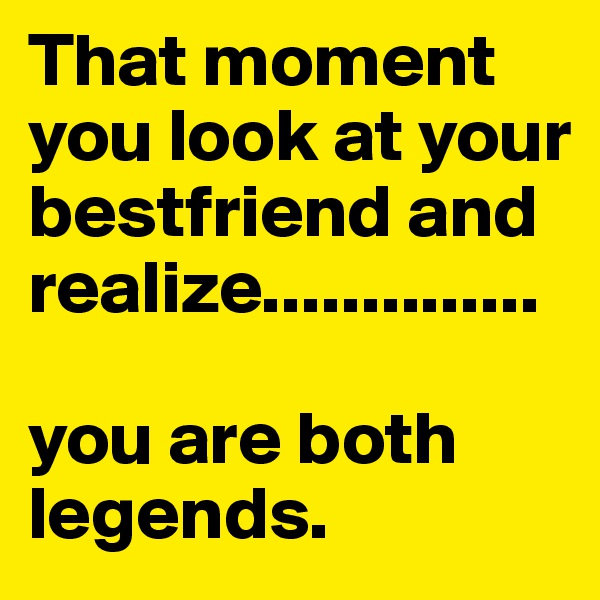 That moment you look at your bestfriend and realize..............

you are both legends.