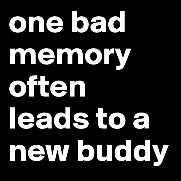 one bad memory often leads to a new buddy