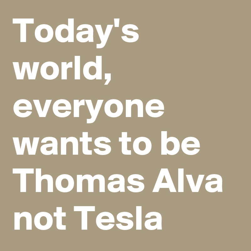 Today's world,
everyone wants to be Thomas Alva not Tesla