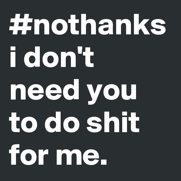 #nothanks
i don't need you to do shit for me.