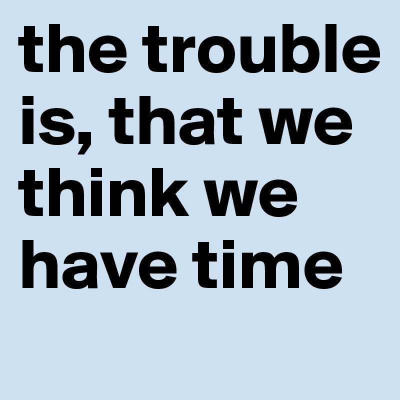 the trouble is, that we think we have time