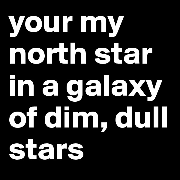 your my north star in a galaxy of dim, dull stars
