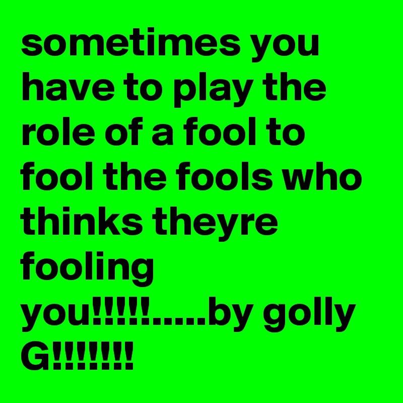 sometimes you have to play the role of a fool to fool the fools who thinks theyre fooling you!!!!!.....by golly G!!!!!!!