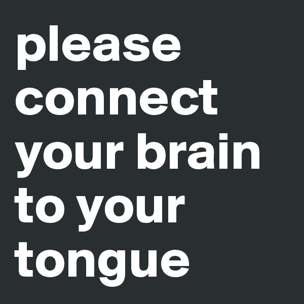 please connect your brain to your tongue