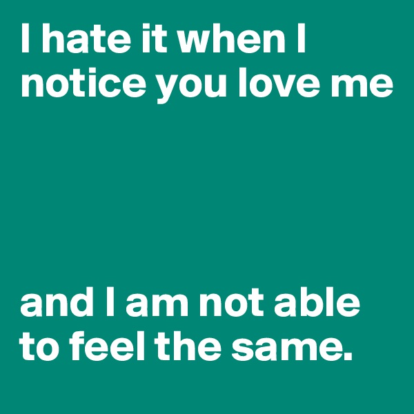 I hate it when I notice you love me




and I am not able to feel the same.