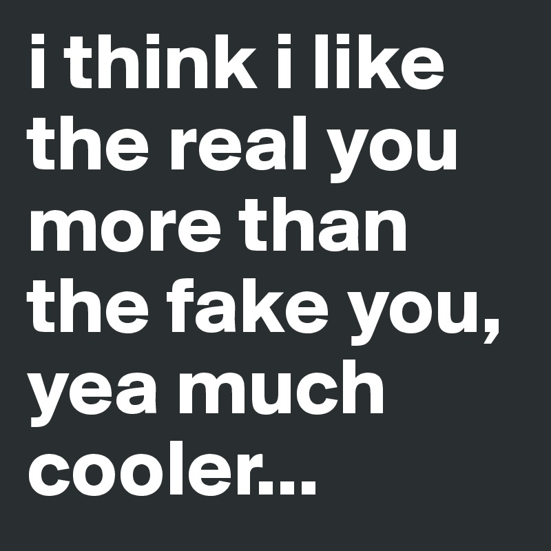 i think i like the real you more than the fake you, yea much cooler...
