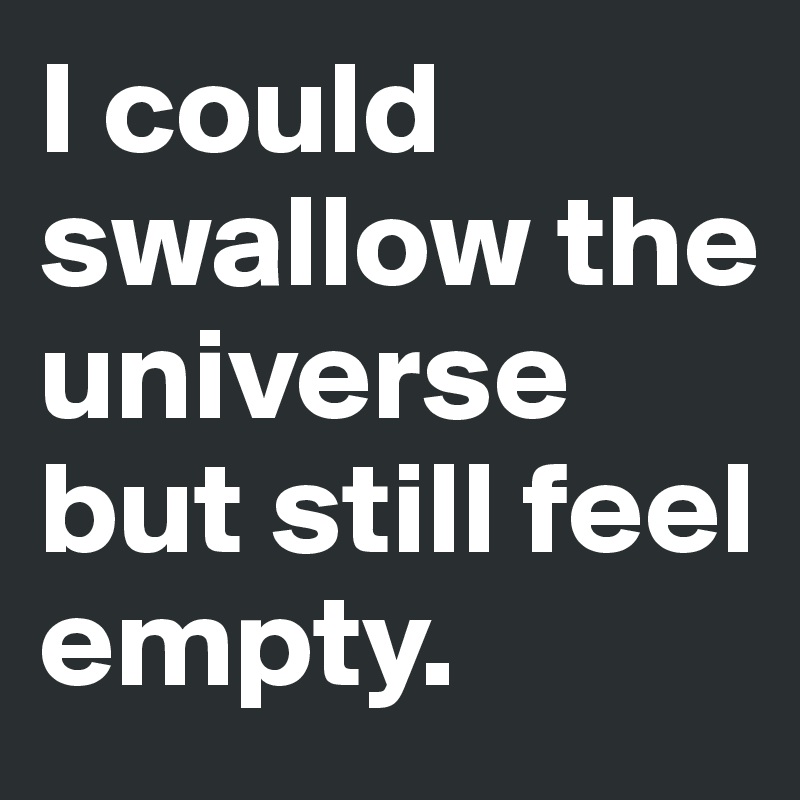 I could swallow the  universe but still feel empty.