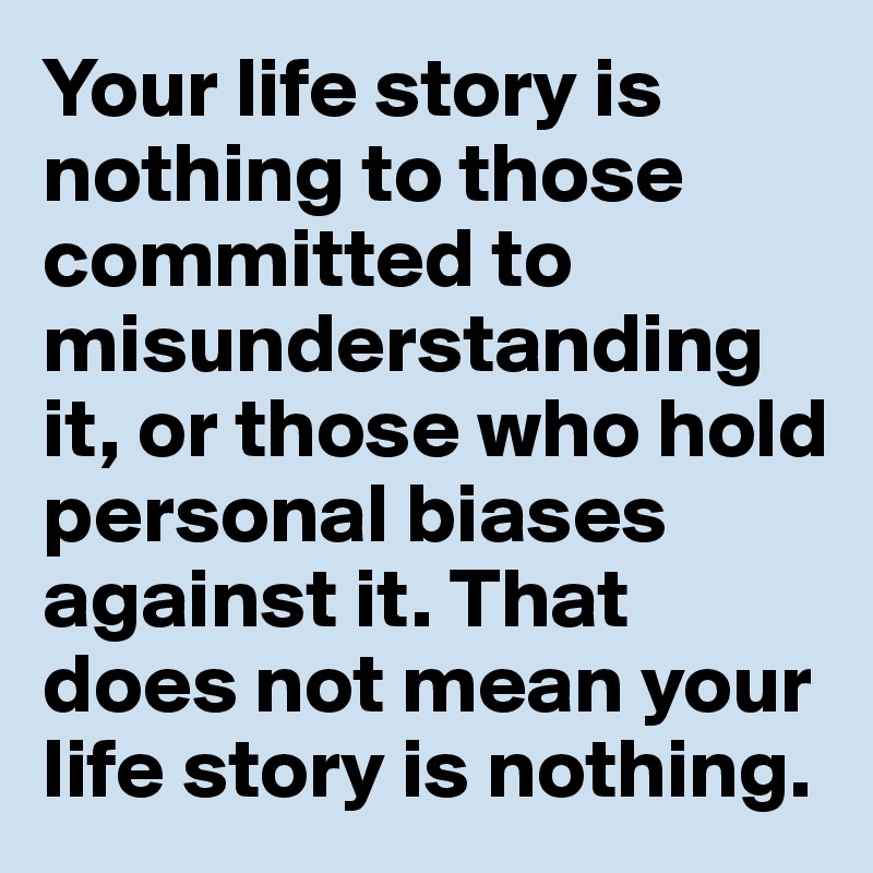 Your life story is nothing to those committed to misunderstanding it, or those who hold personal biases against it. That does not mean your life story is nothing.