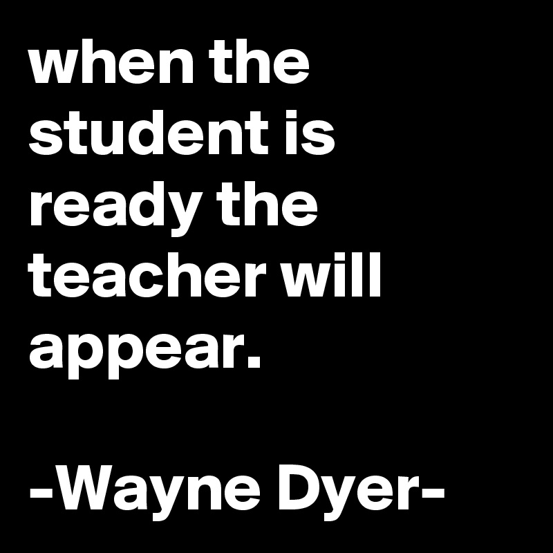 when the student is ready the teacher will appear.

-Wayne Dyer-