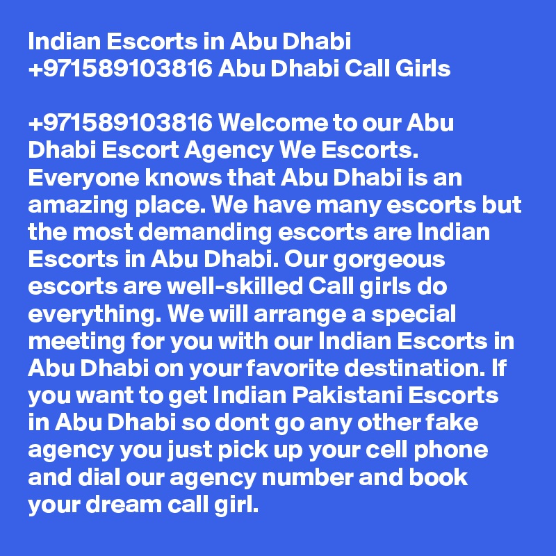 Indian Escorts in Abu Dhabi +971589103816 Abu Dhabi Call Girls

+971589103816 Welcome to our Abu Dhabi Escort Agency We Escorts. Everyone knows that Abu Dhabi is an amazing place. We have many escorts but the most demanding escorts are Indian Escorts in Abu Dhabi. Our gorgeous escorts are well-skilled Call girls do everything. We will arrange a special meeting for you with our Indian Escorts in Abu Dhabi on your favorite destination. If you want to get Indian Pakistani Escorts in Abu Dhabi so dont go any other fake agency you just pick up your cell phone and dial our agency number and book your dream call girl.