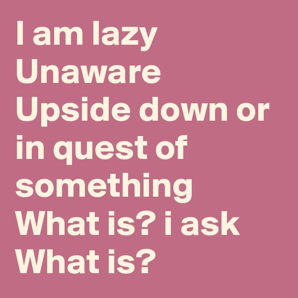I am lazy
Unaware
Upside down or in quest of something
What is? i ask
What is?