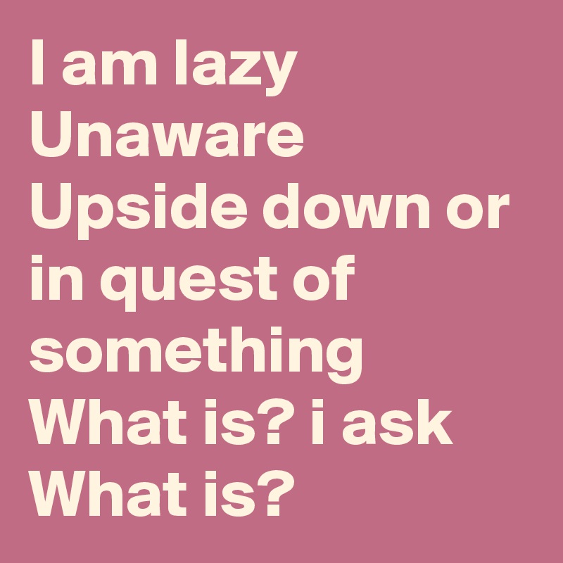 I am lazy
Unaware
Upside down or in quest of something
What is? i ask
What is?