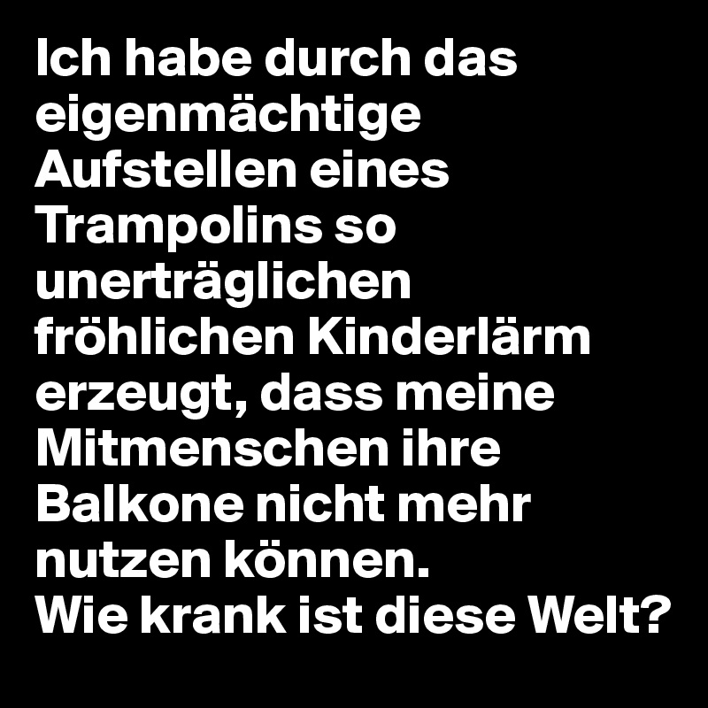 Ich habe durch das eigenmächtige Aufstellen eines Trampolins so unerträglichen fröhlichen Kinderlärm erzeugt, dass meine Mitmenschen ihre Balkone nicht mehr nutzen können. 
Wie krank ist diese Welt?