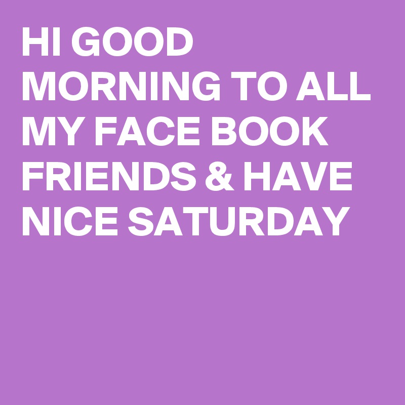 HI GOOD MORNING TO ALL MY FACE BOOK FRIENDS & HAVE NICE SATURDAY 


