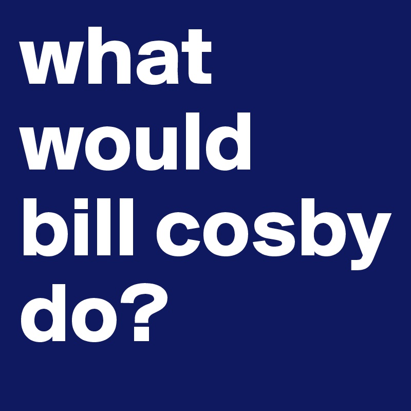 what would 
bill cosby do?