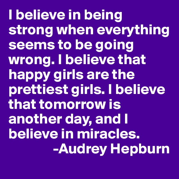 I believe in being strong when everything seems to be going wrong. I believe that happy girls are the prettiest girls. I believe that tomorrow is another day, and I believe in miracles.
               -Audrey Hepburn