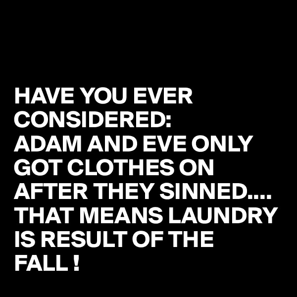 


HAVE YOU EVER CONSIDERED:
ADAM AND EVE ONLY GOT CLOTHES ON AFTER THEY SINNED....
THAT MEANS LAUNDRY IS RESULT OF THE FALL !