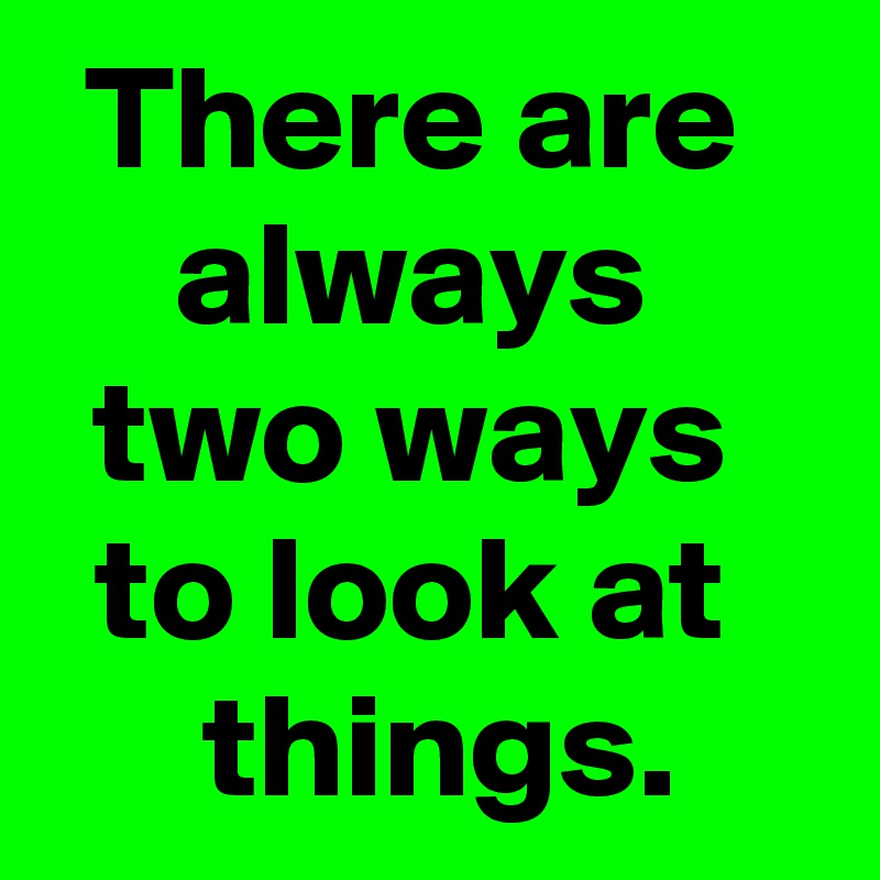 There are 
always 
two ways 
to look at 
 things.