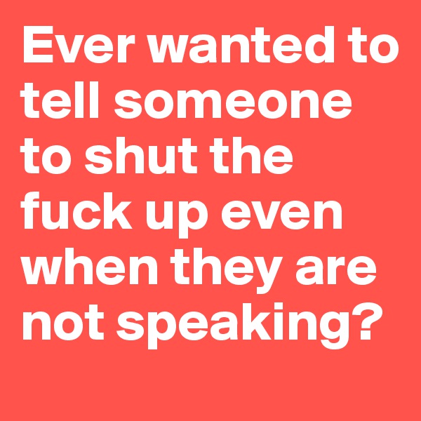 Ever wanted to tell someone to shut the fuck up even when they are not speaking?