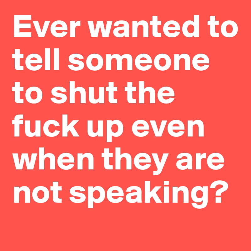 Ever wanted to tell someone to shut the fuck up even when they are not speaking?