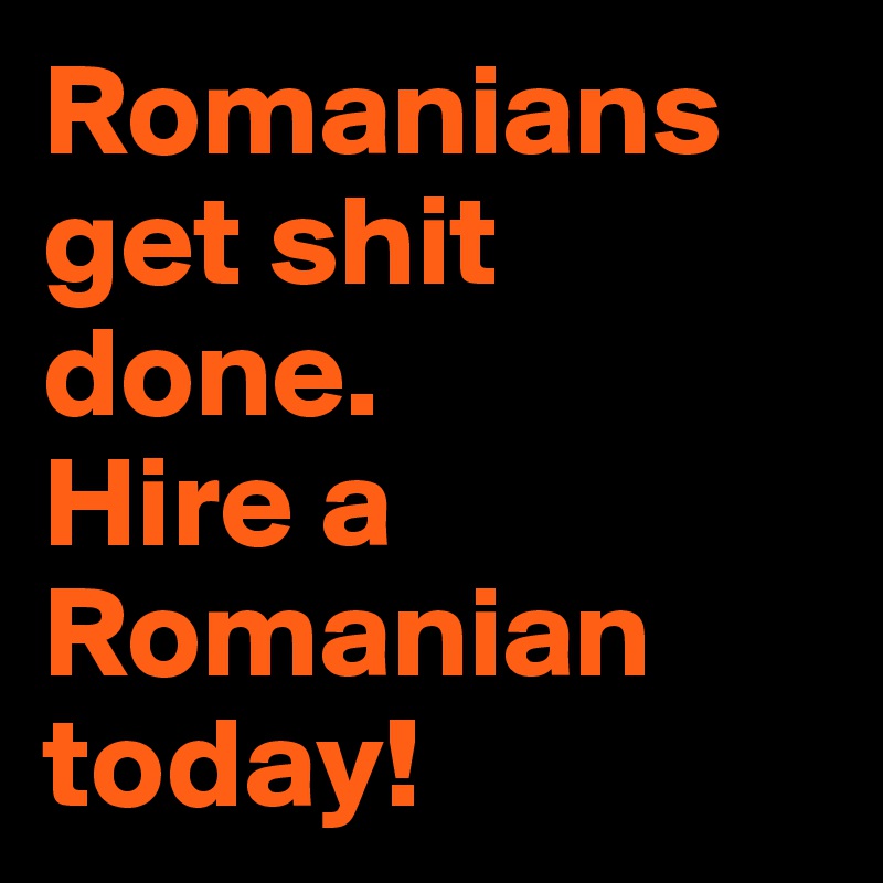 Romanians get shit done. 
Hire a Romanian today!