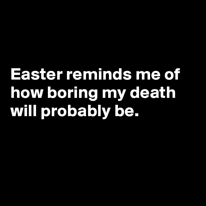 


Easter reminds me of how boring my death  will probably be.



