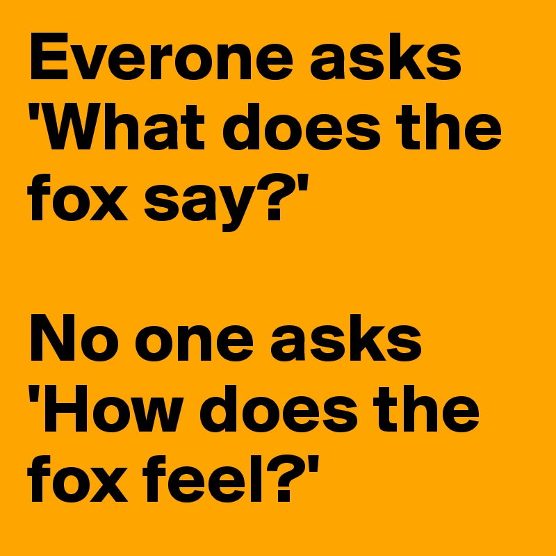 Everone asks 'What does the fox say?'

No one asks 'How does the fox feel?' 