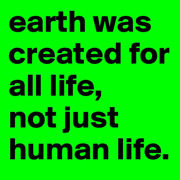 earth was created for all life,
not just human life.